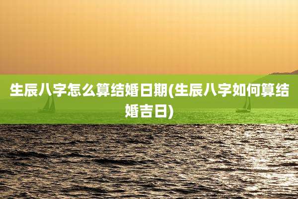 生辰八字怎么算结婚日期(生辰八字如何算结婚吉日)
