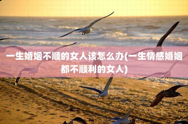 一生婚姻不顺的女人该怎么办(一生情感婚姻都不顺利的女人)