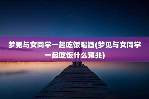 梦见与女同学一起吃饭喝酒(梦见与女同学一起吃饭什么预兆)