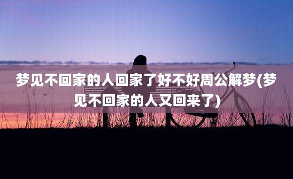 梦见不回家的人回家了好不好周公解梦(梦见不回家的人又回来了)