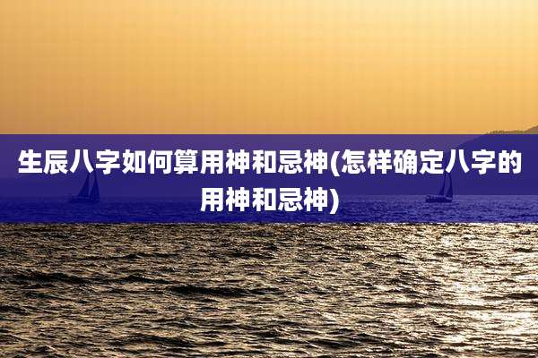 生辰八字如何算用神和忌神(怎样确定八字的用神和忌神)