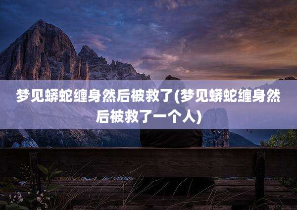 梦见蟒蛇缠身然后被救了(梦见蟒蛇缠身然后被救了一个人)