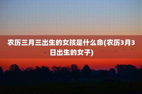 农历三月三出生的女孩是什么命(农历3月3日出生的女子)
