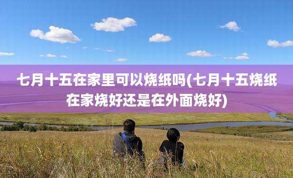 七月十五在家里可以烧纸吗(七月十五烧纸在家烧好还是在外面烧好)