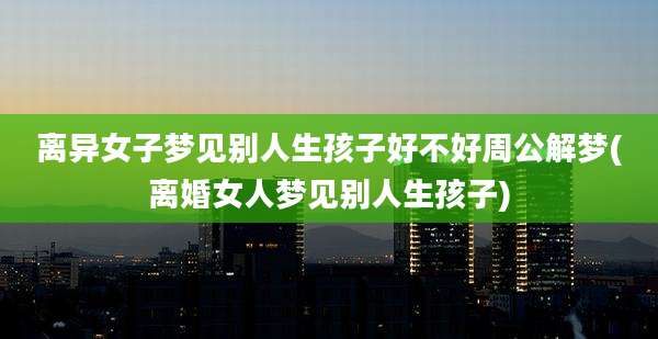 离异女子梦见别人生孩子好不好周公解梦(离婚女人梦见别人生孩子)
