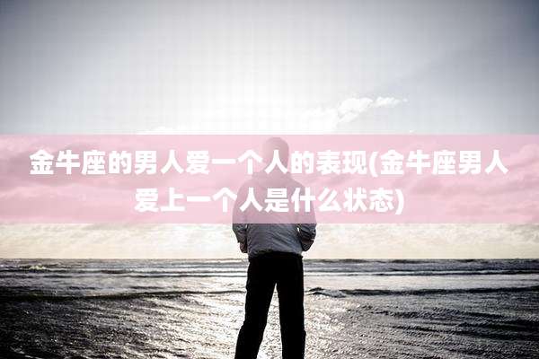 金牛座的男人爱一个人的表现(金牛座男人爱上一个人是什么状态)
