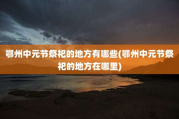 鄂州中元节祭祀的地方有哪些(鄂州中元节祭祀的地方在哪里)