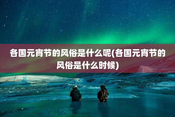 各国元宵节的风俗是什么呢(各国元宵节的风俗是什么时候)