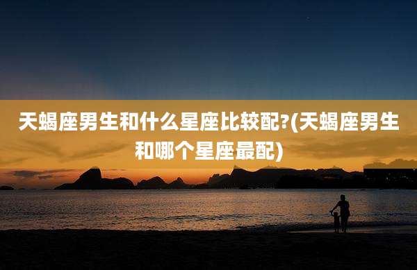 天蝎座男生和什么星座比较配?(天蝎座男生和哪个星座最配)