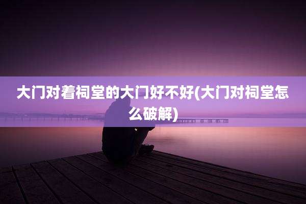 大门对着祠堂的大门好不好(大门对祠堂怎么破解)