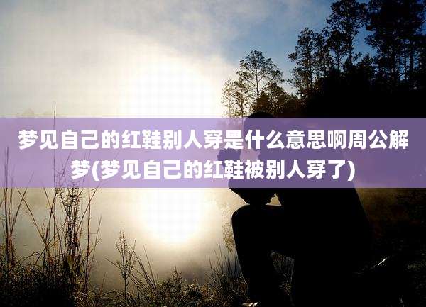 梦见自己的红鞋别人穿是什么意思啊周公解梦(梦见自己的红鞋被别人穿了)