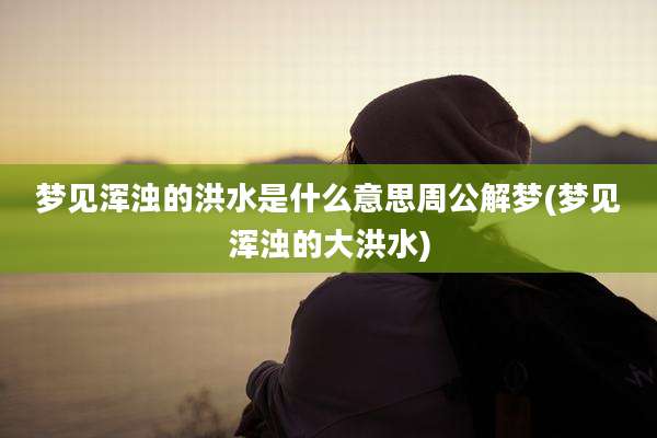 梦见浑浊的洪水是什么意思周公解梦(梦见浑浊的大洪水)