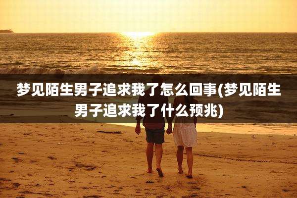 梦见陌生男子追求我了怎么回事(梦见陌生男子追求我了什么预兆)
