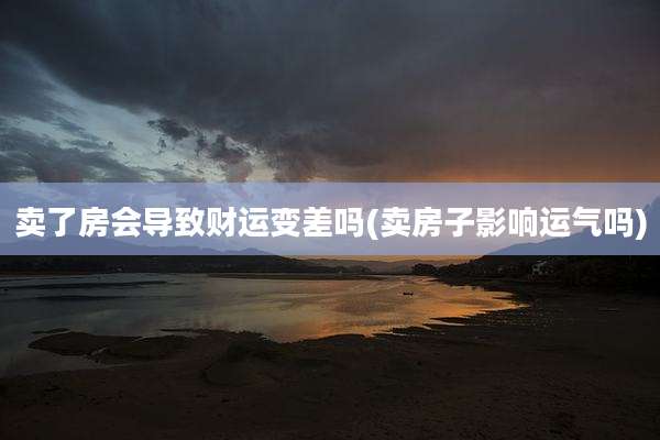 卖了房会导致财运变差吗(卖房子影响运气吗)