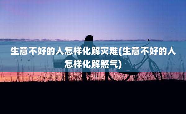 生意不好的人怎样化解灾难(生意不好的人怎样化解煞气)