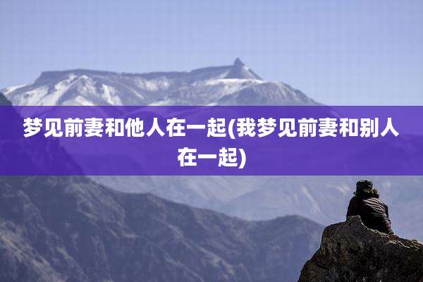 梦见前妻和他人在一起(我梦见前妻和别人在一起)