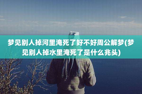 梦见别人掉河里淹死了好不好周公解梦(梦见别人掉水里淹死了是什么兆头)