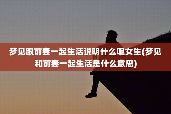 梦见跟前妻一起生活说明什么呢女生(梦见和前妻一起生活是什么意思)