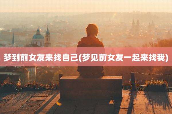 梦到前女友来找自己(梦见前女友一起来找我)