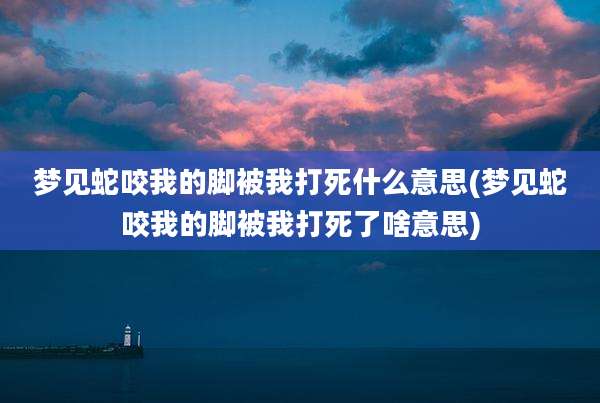 梦见蛇咬我的脚被我打死什么意思(梦见蛇咬我的脚被我打死了啥意思)
