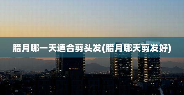 腊月哪一天适合剪头发(腊月哪天剪发好)