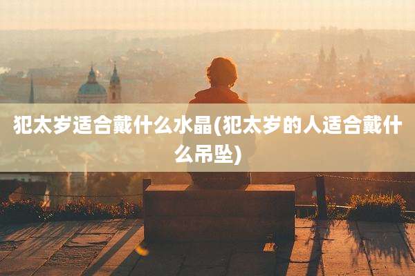 犯太岁适合戴什么水晶(犯太岁的人适合戴什么吊坠)