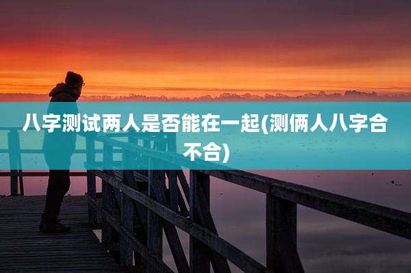 八字测试两人是否能在一起(测俩人八字合不合)