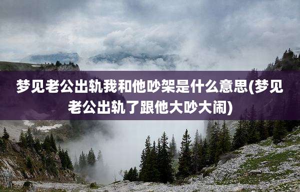 梦见老公出轨我和他吵架是什么意思(梦见老公出轨了跟他大吵大闹)