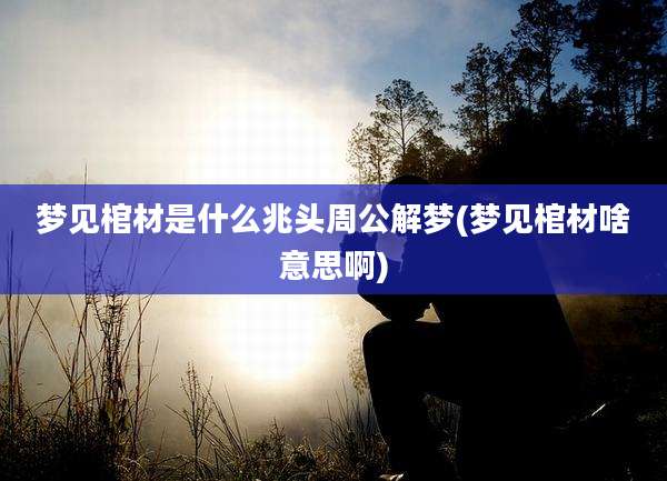 梦见棺材是什么兆头周公解梦(梦见棺材啥意思啊)