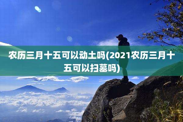 农历三月十五可以动土吗(2021农历三月十五可以扫墓吗)