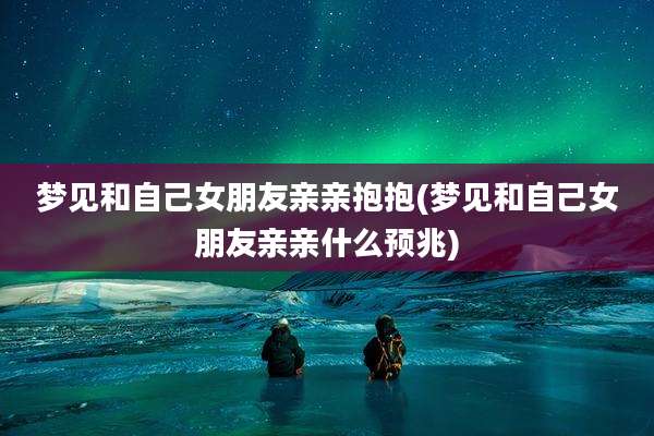 梦见和自己女朋友亲亲抱抱(梦见和自己女朋友亲亲什么预兆)