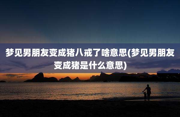 梦见男朋友变成猪八戒了啥意思(梦见男朋友变成猪是什么意思)