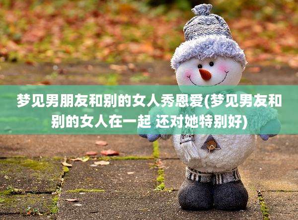 梦见男朋友和别的女人秀恩爱(梦见男友和别的女人在一起 还对她特别好)