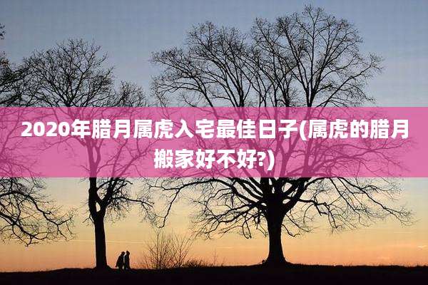 2020年腊月属虎入宅最佳日子(属虎的腊月搬家好不好?)