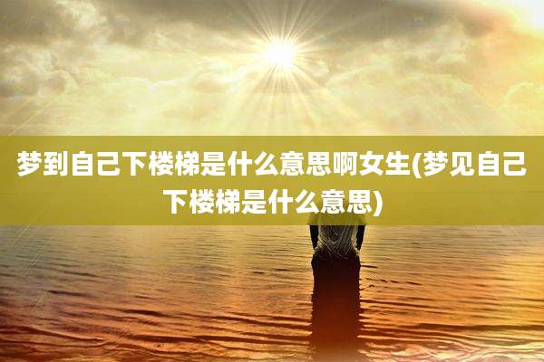 梦到自己下楼梯是什么意思啊女生(梦见自己下楼梯是什么意思)