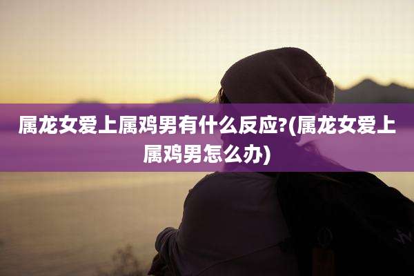 属龙女爱上属鸡男有什么反应?(属龙女爱上属鸡男怎么办)