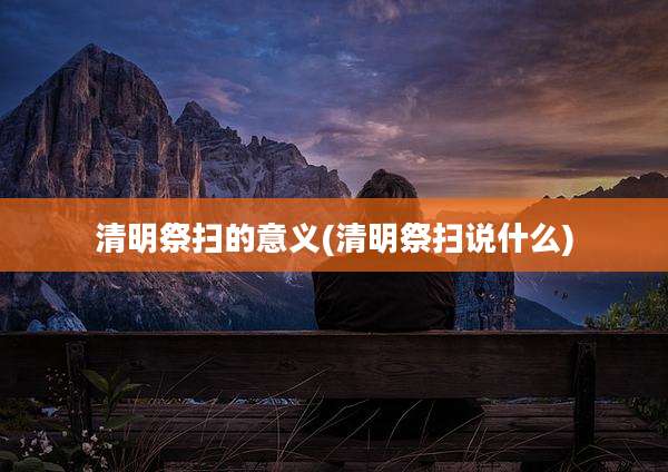 清明祭扫的意义(清明祭扫说什么)