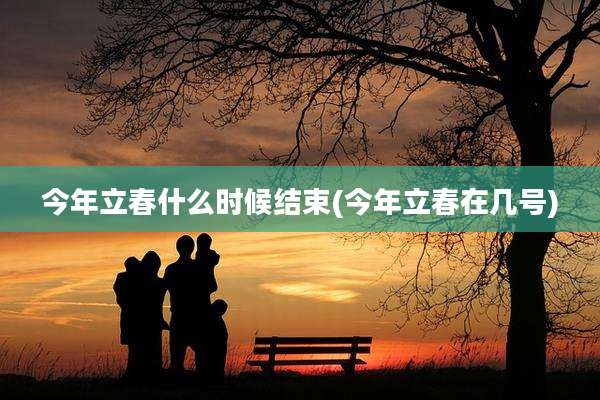 今年立春什么时候结束(今年立春在几号)
