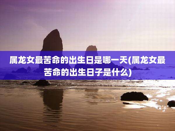 属龙女最苦命的出生日是哪一天(属龙女最苦命的出生日子是什么)