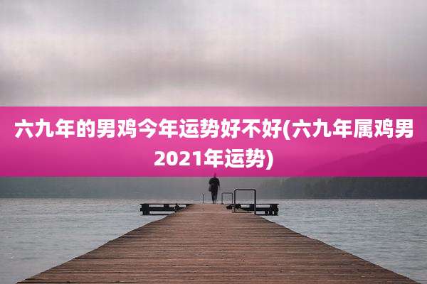 六九年的男鸡今年运势好不好(六九年属鸡男2021年运势)