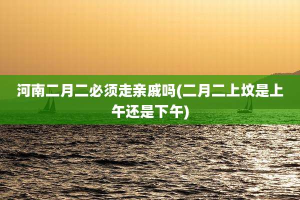 河南二月二必须走亲戚吗(二月二上坟是上午还是下午)