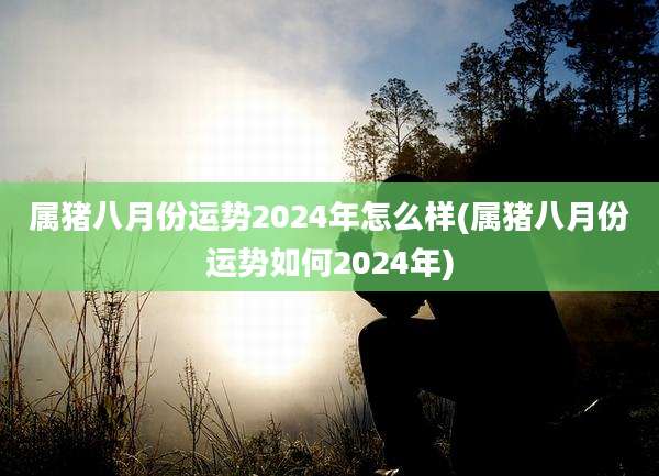属猪八月份运势2024年怎么样(属猪八月份运势如何2024年)