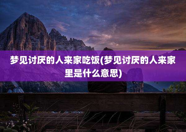 梦见讨厌的人来家吃饭(梦见讨厌的人来家里是什么意思)