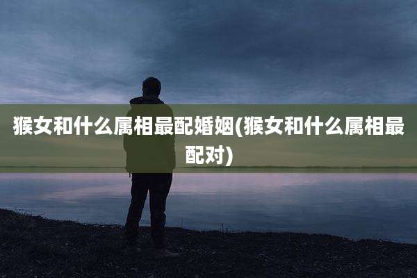猴女和什么属相最配婚姻(猴女和什么属相最配对)