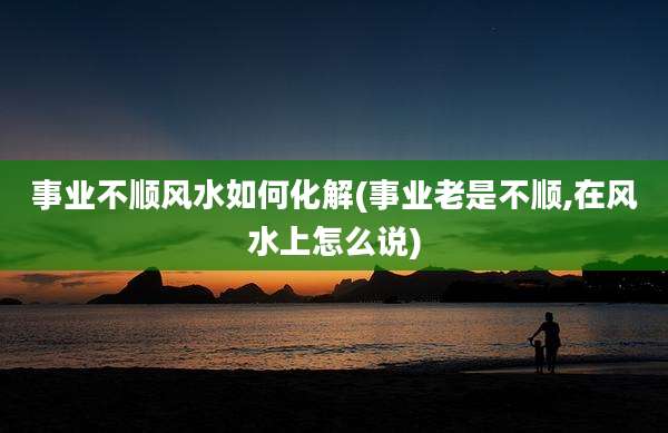 事业不顺风水如何化解(事业老是不顺,在风水上怎么说)