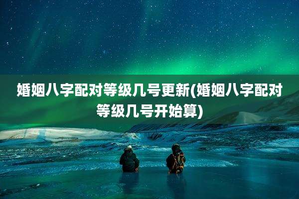 婚姻八字配对等级几号更新(婚姻八字配对等级几号开始算)