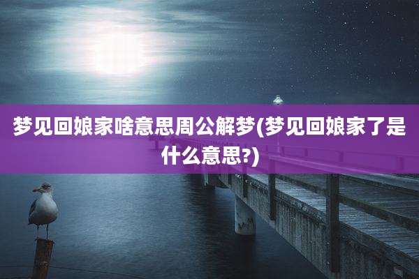 梦见回娘家啥意思周公解梦(梦见回娘家了是什么意思?)