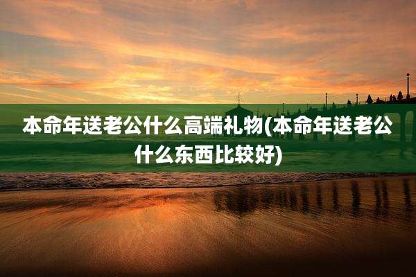 本命年送老公什么高端礼物(本命年送老公什么东西比较好)