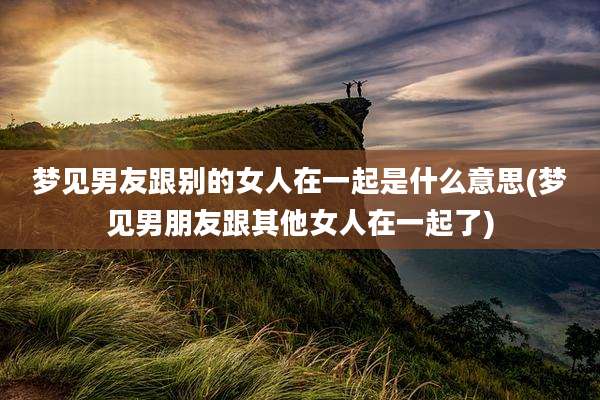 梦见男友跟别的女人在一起是什么意思(梦见男朋友跟其他女人在一起了)