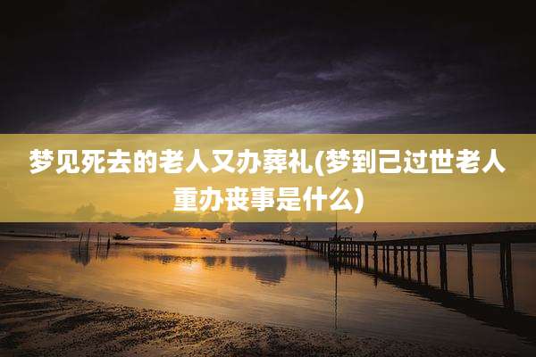 梦见死去的老人又办葬礼(梦到己过世老人重办丧事是什么)